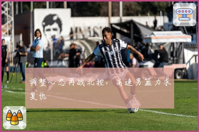 调整心态再战北控，高速男篮力求复仇