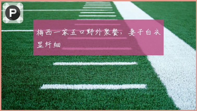 梅西一家五口野外聚餐，妻子白衣显纤细