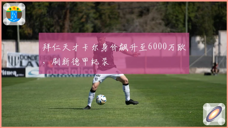 拜仁天才卡尔身价飙升至6000万欧，刷新德甲纪录