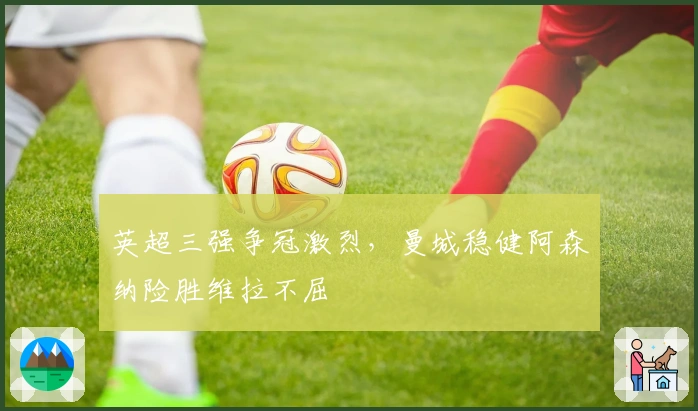 英超三强争冠激烈，曼城稳健阿森纳险胜维拉不屈