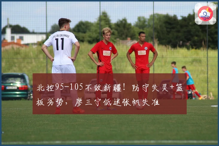 北控95-105不敌新疆！防守失灵+篮板劣势，廖三宁低迷张帆失准