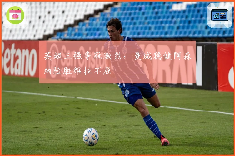 英超三强争冠激烈，曼城稳健阿森纳险胜维拉不屈