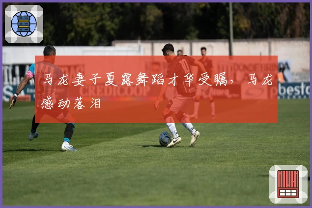 马龙妻子夏露舞蹈才华受瞩，马龙感动落泪